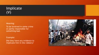 Implicate
(V)
Meaning:
To be involved in some crime
or partly responsible for
something bad.
Example:
Did they have any evidence to
implicate him in the robbery?
 