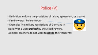 Police (V)
• Definition: enforce the provisions of (a law, agreement, or treaty)
• Family words: Police (Noun)
• Example: The military restrictions of Germany in
World War 1 were policed by the Allied Powers.
Example: Teachers do not want to police their students!
 