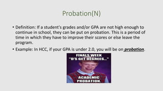 Probation(N)
• Definition: If a student's grades and/or GPA are not high enough to
continue in school, they can be put on probation. This is a period of
time in which they have to improve their scores or else leave the
program.
• Example: In HCC, if your GPA is under 2.0, you will be on probation.
 
