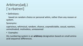 Arbitrary(adj.)
[ˈɑ:rbətreri]
• Definitions:
based on random choice or personal whim, rather than any reason or
system.
Synonyms:
capricious, whimsical, random, chance, unpredictable, casual, wanton,
unmotivated, motiveless, unreasoned
• Examples:
His numbering system is an arbitrary designation based on small amino
acid sequence differences.
 