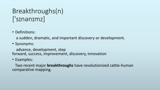 Breakthroughs(n)
['sɪnənɪmz]
• Definitions:
a sudden, dramatic, and important discovery or development.
• Synonyms:
advance, development, step
forward, success, improvement, discovery, innovation
• Examples:
Two recent major breakthroughs have revolutionized cattle-human
comparative mapping.
 