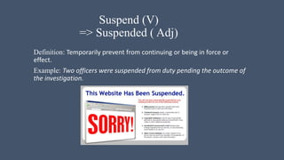 Suspend (V)
=> Suspended ( Adj)
Definition: Temporarily prevent from continuing or being in force or
effect.
Example: Two officers were suspended from duty pending the outcome of
the investigation.
 
