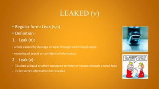 LEAKED (v)
• Regular form: Leak (v,n)
• Definition
1. Leak (n):
- a hole caused by damage or wear through which liquid seeps.
- revealing of secret or confidential information.
2. Leak (v):
- To allow a liquid or other substance to enter or escape through a small hole
- To let secret information be revealed
 