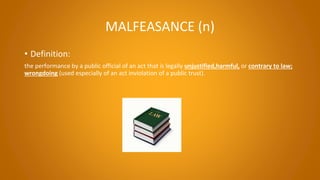 MALFEASANCE (n)
• Definition:
the performance by a public official of an act that is legally unjustified,harmful, or contrary to law;
wrongdoing (used especially of an act inviolation of a public trust).
 