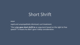 Short Shrift
noun
rapid and unsympathetic dismissal; curt treatment.
"the judge gave short shrift to an argument based on the right to free
speech” It means he didn’t give it deep consideration.
 