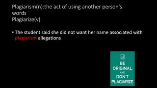 Plagiarism(n):the act of using another person's
words
Plagiarize(v)
• The student said she did not want her name associated with
plagiarism allegations.
 