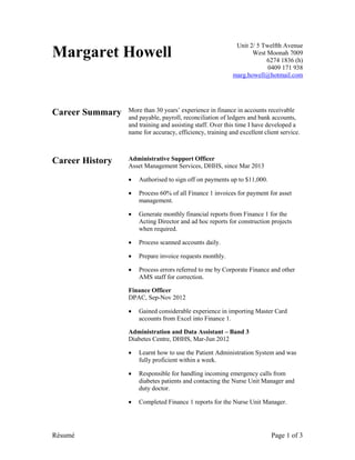 Résumé Page 1 of 3
Margaret Howell
Unit 2/ 5 Twelfth Avenue
West Moonah 7009
6274 1836 (h)
0409 171 938
marg.howell@hotmail.com
Career Summary More than 30 years’ experience in finance in accounts receivable
and payable, payroll, reconciliation of ledgers and bank accounts,
and training and assisting staff. Over this time I have developed a
name for accuracy, efficiency, training and excellent client service.
Career History Administrative Support Officer
Asset Management Services, DHHS, since Mar 2013
 Authorised to sign off on payments up to $11,000.
 Process 60% of all Finance 1 invoices for payment for asset
management.
 Generate monthly financial reports from Finance 1 for the
Acting Director and ad hoc reports for construction projects
when required.
 Process scanned accounts daily.
 Prepare invoice requests monthly.
 Process errors referred to me by Corporate Finance and other
AMS staff for correction.
Finance Officer
DPAC, Sep-Nov 2012
 Gained considerable experience in importing Master Card
accounts from Excel into Finance 1.
Administration and Data Assistant – Band 3
Diabetes Centre, DHHS, Mar-Jun 2012
 Learnt how to use the Patient Administration System and was
fully proficient within a week.
 Responsible for handling incoming emergency calls from
diabetes patients and contacting the Nurse Unit Manager and
duty doctor.
 Completed Finance 1 reports for the Nurse Unit Manager.
 