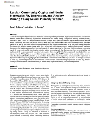 Research Article
Lesbian Community Oughts and Ideals:
Normative Fit, Depression, and Anxiety
Among Young Sexual Minority Women
Sarah C. Boyle1
and Allen M. Omoto1
Abstract
Our study investigated the importance of the lesbian community and the perceived fit of personal characteristics and behavior
with the norms of this community as predictors of depression and anxiety among Young Sexual Minority Women (YSMW)
aged 18–35 years. YSMW (n ¼ 504) completed an online survey in which they reported their degree of identification with the
lesbian community, described their sexual minority selves, and rated how far away these descriptions were from their own
standards, as well as perceived lesbian community standards, for the person they ought to be and would ideally like to be.
Consistent with self-discrepancy theory, falling short of both self and lesbian community ideal standards uniquely predicted
depression whereas discrepancies from both ought standards related to anxiety. Furthermore, the links to lesbian community
standards were moderated by identification with the lesbian community such that discrepancies from community ideal and
ought standards were more strongly associated with negative affect among YSMW who more strongly identified with the les-
bian community. Although based on correlational data, results suggest that YSMW perceive strict norms in lesbian commu-
nities that they may find difficult to live up to, and these discrepancies may have powerful consequences for experiences of
depression and anxiety. Findings highlight the need for both additional research and therapeutic focus on intragroup sources
of stress (e.g., normative pressures in sexual minority communities) in addition to intergroup sources of stress (e.g., hetero-
sexism) in order to better our understanding of mental health experiences among sexual minority women.
Keywords
depression, anxiety, lesbianism, social identity, social norms
Research suggests that sexual minority women are at higher
risk of mental health problems than heterosexual women (Hat-
zenbuehler, Nolan-Hoeksema, & Dovidio, 2009; Lehavot &
Simoni, 2011; Meyer, 2003). Among sexual minority females
in the United States, young women, between the ages of 18 and
35, are a subgroup especially at risk of depression, anxiety, and
substance abuse (Eisenberg & Wechsler, 2003; Hughes, 2003;
Parks & Hughes, 2007). Existing explanations for increased
risk have focused largely on intergroup sources of stress, that
is, those stressors originating from the heterosexual majority
(e.g., prejudice and discrimination). In the current study, we
propose that intra-group sources of stress—those originating
within a community or social group—may also predict varia-
bility in depression and anxiety experienced by Young Sexual
Minority Women (YSMW). We first summarize the existing
literature related to intergroup sources of stress among sexual
minority women. We then present a theoretical rationale for
understanding why a lack of fit with lesbian community norms
(an intragroup stressor) may also predict depression and anxi-
ety among YSMW. Finally, we introduce an extension of
self-discrepancy theory (SDT; Higgins, 1987, 1989) as an idio-
graphic method for assessing lesbian community normative
fit in relation to negative affect among a diverse sample of
YSMW.
Intergroup Sexual Minority Stress
As suggested by existing models of minority stress, increased
risk of mental health problems among sexual minority indi-
viduals may derive from separate and combined effects of
distal stressors—including experiences of prejudice, rejec-
tion, harassment, discrimination, and violence (Hatzenbueh-
ler et al., 2009; Lehavot & Simoni, 2011; Meyer, 1995,
2003), as well as proximal stressors such as internalization
of social stigma and inadequate or problematic coping
1
Department of Psychology, Claremont Graduate University, Claremont,
CA, USA
Corresponding Author:
Sarah C. Boyle, Department of Psychology, The Institute for Research on
Social Issues, School of Behavioral and Organization Sciences, Claremont
Graduate University, 150 E. 10th St., Claremont, CA 91711, USA.
Email: sarah.boyle@cgu.edu
Psychology of Women Quarterly
2014, Vol. 38(1) 33-45
ª The Author(s) 2013
Reprints and permission:
sagepub.com/journalsPermissions.nav
DOI: 10.1177/0361684313484900
pwq.sagepub.com
 