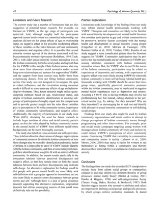 Limitations and Future Research
The current study has a number of limitations that are also
suggestive of potential future research. For example, we
focused on YSMW, so the age range of participants was
restricted. And, although roughly half the participants
reported current involvement in a committed relationship, our
analyses did not test for direct effects of age or relationship
status on negative affect or for possible moderating effects
of these variables in the links between self and community
discrepancies and negative affect. It is possible that sexual
minority women age-out of the distress associated with les-
bian community normative pressures (Rothblum, 1994; Taub,
2003), with older sexual minority women depending less on
the lesbian community for behavioral guides and support than
for the YSMW in this sample. Older lesbian women also may
draw more from alternative social networks and/or serious
long-term relationships and partners for support than YSMW,
and the support from these sources may buffer them from
experiencing distress from not fitting lesbian community
norms. Our study was not designed to investigate life span
or cohort influences, and the covariation among measures
made it difficult to tease apart any effects of age and relation-
ship involvement. Thus, future research might utilize quota-
sampling methods based on age, relationship status, and
degree of lesbian community identification in creating sub-
groups of participants of roughly equal size for comparisons
and to provide greater insight into the roles these variables
play in perceptions of fit with community norms, importance
of lesbian community identification, and negative affect.
Additionally, the majority of participants in our study were
White (68%), obviating the need for future research to
include larger numbers of ethnic and racial minority partici-
pants, so that the roles played by lesbian community norms
in the mental health of YSMW from different racial/ethnic
backgrounds can be more thoroughly assessed.
Our study also relied on cross-sectional and self-report data.
Thus, it did not allow for observations of changes in perceptions
ofcommunitynormsorfitwithinthelesbiancommunityorhow
these changes may be related to identification and mentalhealth
over time. It is impossible to know if YSMW initially identify
with the lesbian community, and then at some later point chan-
ged their identification or sought to fit with an entirely different
community. In addition, the present results speak only to the
concurrent relations between perceived discrepancies and
negative affect, so that they remain mute on both the causal
relations between them and how discrepancies may motivate
self-change. An alternative explanation for findings could be
that people with poorer mental health are more likely seek
self-definition with a group (as opposed to themselves) and are
also more likely to perceive more discrepancy between group
norms and self. Although there is a lack of group dynamics
research supporting this alternative explanation, longitudinal
research that utilizes converging sources of data could more
definitively rule out this possibility.
Practice Implications
Limitations aside, knowledge of the findings from our study
may inform mental health professionals working with
YSMW. Therapists and counselors are likely to be familiar
with sexual identity development and mental health literature
that consider participation in gay and lesbian communities to
be protective, positive factors associated with the mental
health and development in sexual minority young people
(Fingerhut et al., 2010; McCarn & Fassinger, 1996;
Ramirez-Valles et al., 2010; Troiden, 1998). Results of our
study suggest a more complicated picture than the literature
suggests for YSMW. Community participation may be pro-
tective for the mental health and development of YSMW pos-
sessing attributes consistent with lesbian community
normative values. But, for YSMW who do not fit the norms
of the lesbian community, participation may be related to
experiences of depression and anxiety, with experiences of
negative affect even more likely among YSMW for whom the
lesbian community is more self-defining. Mental health pro-
fessionals working with YSMW should be aware that intra-
group stress, specifically perceived normative pressures
within the lesbian community, may be implicated in negative
mental health experiences such as depression and anxiety.
Assisting a YSMW who is having problems may involve not
problematizing her, but instead, calling attention to her per-
ceived norms (e.g., by asking: Are they accurate? Why are
they important?) or encouraging her to seek out and identify
with alternative sexual minority communities or self-defining
social groups.
Findings from our study also might be used by lesbian
community organizations and media outlets to attempt to
change perceptions of lesbian community norms through
programming and other interventions. For example, print
and social media campaigns targeting young women with
messages about lesbian community diversity and inclusivity
could reduce YSMW’s perceptions of strict community
norms. Convincing YSMW that variability in communities
and community norms is reality (Lehavot et al., 2009;
Moore, 2006, 2010) may make it easier for women to see
themselves as fitting within a community and thereby
decrease their vulnerability to experiences of depression and
anxiety.
Conclusions
The findings from our study that extended SDT standpoints to
include those from salient social groups or communities
connect to and may inform two different theories of group
processes: shared reality theory (Hardin & Conley, 2001;
Hardin & Higgins, 1996) and self-categorization theory
(Turner, Hogg, Oakes, Reicher, & Wetherell, 1987). Both
theories suggest reasons why normative attributes and values
are important in defining social groups and specific processes
by which groups enforce normative standards. In shared
42 Psychology of Women Quarterly 38(1)
 