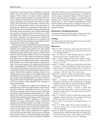 reality theory, personal experience is established as valid and
reliable only to the extent it is shared with others (Hardin &
Higgins, 1996). Similar to the current lesbian community
results, research from this perspective demonstrates how nor-
mative standards within shared social environments impact
people’s perceptions and cognitions about their own beha-
viors as well as the behavior of others (Wan, Torelli, & Chiu,
2010). For self-categorization theory, social group norms or
prototypes for characteristics and behaviors help define the
group, and they also are important in distinguishing the group
from other groups and provide value to group memberships
and enactment of prototypic behaviors (Turner et al., 1987).
The findings that YSMW who more strongly identified with
the lesbian community were apparently more impacted by
their discrepancies from the group norm are consistent with
the tenets of this theoretical perspective and related research
(Hogg & Reid, 2006; Terry & Hogg, 2001).
Research derived from both frameworks has demonstrated
consequencesfor violating normative sharedrealitiesand group
prototypes. For example, group members react when another
group member speaks against shared values of the group by
defending the group’s shared reality (Wan et al., 2010) and also
report less liking for group members who do not fit the group
prototype in terms of their attitudes and behaviors (Hogg &
Reid, 2006). However, these perspectives do not offer specific
predictions for the self-related emotions likely experienced by
group members who violate shared realities or group proto-
types. In the current research, and underscoring the potential
utility of integrating SDT with these other theoretical perspec-
tives, perceived discrepancies from group norms were related
to the specific negative self-related emotions of depression and
anxiety. Moreover, the method of assessing normative fit as
subjectively perceived in relation to a potentially important and
self-identified social group that we recruited for our study may
have broader utility and applicability for future research on
sharedrealityandself-categorization,especiallybecause itdoes
not rely on normative content specified by the researcher or
other outside observer.
Finally, our findings also suggest novel directions for
researchers interested in the mental health of sexual minority
individuals. Whereas considerable research in this area has
focused on intergroup sources of stress, such as experiences
of prejudice and discrimination (Hatzenbuehler et al., 2009;
Meyer, 1995, 2003), we focused on processes and perceptions
within lesbian communities and among a subset of the sexual
minority population—YSMW. Although it is undoubtedly
important to recognize and attempt to reduce societal-level
prejudice and institutional stigma, our findings call attention
to the need to also study and better understand intragroup pro-
cesses in sexual minority social environments and their impli-
cations for the mental health of different groups of sexual
minority people. Thus, whereas connections to a supportive
social network may help buffer sexual minority individuals
from pernicious effects of experienced stigma and prejudice
from outside the community, perceived normative standards
within the community may be yet another source of stress for
individuals who do not fit community norms. A consideration
of the complex interactions between different sources of
stress as well as person-level variables (e.g., community iden-
tification and involvement; habitual methods of coping)
should lead to a more complete understanding of sexual
minority health and inform the development of services to
assist sexual minority individuals most at risk of experiencing
negative outcomes.
Declaration of Conflicting Interests
The author(s) declared no potential conflicts of interest with respect
to the research, authorship, and/or publication of this article.
Funding
The author(s) received no financial support for the research, author-
ship, and/or publication of this article.
References
Atkins, D. (1998). Looking queer: Body image and identity in les-
bian, bisexual, gay, and transgendered communities. New York,
NY: Harrington Park Press.
Aiken, L. S., & West, S. G. (1991). Multiple regression: Testing and
interpreting interactions. Thousand Oaks, CA: Sage.
Aragon, A. (2006). Challenging lesbian norms: Intersex, transgen-
der, intersectional and queer perspectives. Journal of Lesbian
Studies, 10, 231–248.
Bennett, S., & Gibbs, J. (1980). Racism and classism in the lesbian
community: Towards the building of a radical, autonomous les-
bian movement. In J. Gibbs & S. Bennett (Eds.), Top ranking: A
collection of articles on racism and classism in the lesbian com-
munity (pp. 1–30). New York, NY: University Press.
Bessenoff, G., & Snow, D. (2002). Absorbing society’s influence:
Body image self-discrepancy and internalized shame. Sex Roles,
54, 727–731.
Boldero, J., & Francis, J. (2000). The relation between self-
discrepancies and emotion: The moderating roles of self-guide
importance, location relevance, and social self-domain centrality.
Journal of Personality and Social Psychology, 78, 38–52.
Boldero, J., Moretti, M., Bell, R., & Francis, J. (2005). Self-
discrepancies and negative affect: A primer on when to look for
specificity, and how to find it. Australian Journal of Social Psy-
chology, 57, 139–147.
Clarke, V., & Turner, K. (2007). Do clothes make the queer? Dress
appearance and the construction of gay, lesbian, and bisexual
identities. Feminism & Psychology, 17, 267–276.
Cohen, J. (1992). A power primer. Psychological Bulletin, 112,
155–159.
Collins, P. H. (2000). Black feminist thought: Knowledge, con-
sciousness, and the politics of empowerment (2nd ed.). New
York, NY: Routledge.
Collins, P. H. (2004). Learning from the outsider within: The socio-
logical significance of Black feminist thought. In S. Harding (Ed.),
The feminist standpoint theory reader: Intellectual and political
controversies (pp. 103–126). New York, NY: Routledge.
Boyle and Omoto 43
 