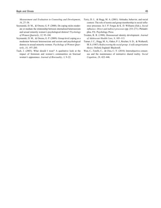 Measurement and Evaluation in Counseling and Development,
34, 27–38.
Szymanski, D. M., & Owens, G. P. (2008). Do coping styles moder-
ate or mediate the relationship between internalized heterosexism
and sexual minority women’s psychological distress? Psychology
of Women Quarterly, 32, 95–104.
Szymanski, D. M., & Owens, G. P. (2009). Group-level coping as a
moderator between heterosexism and sexism and psychological
distress in sexual minority women. Psychology of Women Quar-
terly, 33, 197–205.
Taub, J. (2003). What should I wear? A qualitative look at the
impact of feminism and women’s communities on bisexual
women’s appearance. Journal of Bisexuality, 3, 9–22.
Terry, D. J., & Hogg, M. A. (2001). Attitudes, behavior, and social
context: The role of norms and group membership in social influ-
ence processes. In J. P. Forgas & K. D. Williams (Eds.), Social
influence: Direct and indirect processes (pp. 253–271). Philadel-
phia, PA: Psychology Press.
Troiden, R. R. (1988). Homosexual identity development. Journal
of Adolescent Health Care, 9, 105–113.
Turner, J. C., Hogg, M. A., Oakes, P. J., Reicher, S. D., & Wetherell,
M. S. (1987). Rediscovering the social group: A self-categorization
theory. Oxford, England: Blackwell.
Wan, C., Torelli, C., & Chiu, C.-Y. (2010). Intersubjective consen-
sus and the maintenance of normative shared reality. Social
Cognition, 28, 422–446.
Boyle and Omoto 45
 
