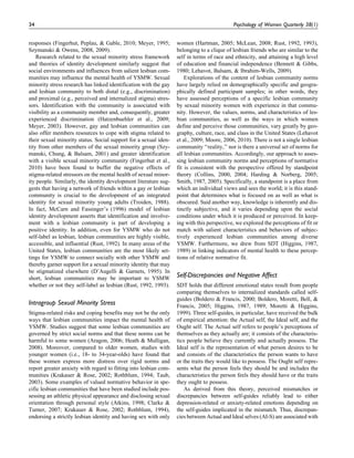 responses (Fingerhut, Peplau, & Gable, 2010; Meyer, 1995;
Szymanski & Owens, 2008, 2009).
Research related to the sexual minority stress framework
and theories of identity development similarly suggest that
social environments and influences from salient lesbian com-
munities may influence the mental health of YSMW. Sexual
minority stress research has linked identification with the gay
and lesbian community to both distal (e.g., discrimination)
and proximal (e.g., perceived and internalized stigma) stres-
sors. Identification with the community is associated with
visibility as a community member and, consequently, greater
experienced discrimination (Hatzenbuehler et al., 2009;
Meyer, 2003). However, gay and lesbian communities can
also offer members resources to cope with stigma related to
their sexual minority status. Social support for a sexual iden-
tity from other members of the sexual minority group (Szy-
manski, Chung, & Balsam, 2001) and greater identification
with a visible sexual minority community (Fingerhut et al.,
2010) have been found to buffer the negative effects of
stigma-related stressors on the mental health of sexual minor-
ity people. Similarly, the identity development literature sug-
gests that having a network of friends within a gay or lesbian
community is crucial to the development of an integrated
identity for sexual minority young adults (Troiden, 1988).
In fact, McCarn and Fassinger’s (1996) model of lesbian
identity development asserts that identification and involve-
ment with a lesbian community is part of developing a
positive identity. In addition, even for YSMW who do not
self-label as lesbian, lesbian communities are highly visible,
accessible, and influential (Rust, 1992). In many areas of the
United States, lesbian communities are the most likely set-
tings for YSMW to connect socially with other YSMW and
thereby garner support for a sexual minority identity that may
be stigmatized elsewhere (D’Augelli & Garnets, 1995). In
short, lesbian communities may be important to YSMW
whether or not they self-label as lesbian (Rust, 1992, 1993).
Intragroup Sexual Minority Stress
Stigma-related risks and coping benefits may not be the only
ways that lesbian communities impact the mental health of
YSMW. Studies suggest that some lesbian communities are
governed by strict social norms and that these norms can be
harmful to some women (Aragon, 2006; Heath & Mulligan,
2008). Moreover, compared to older women, studies with
younger women (i.e., 18- to 34-year-olds) have found that
these women express more distress over rigid norms and
report greater anxiety with regard to fitting into lesbian com-
munities (Krakauer & Rose, 2002; Rothblum, 1994; Taub,
2003). Some examples of valued normative behavior in spe-
cific lesbian communities that have been studied include pos-
sessing an athletic physical appearance and disclosing sexual
orientation through personal style (Atkins, 1998; Clarke &
Turner, 2007; Krakauer & Rose, 2002; Rothblum, 1994),
endorsing a strictly lesbian identity and having sex with only
women (Hartman, 2005; McLean, 2008; Rust, 1992, 1993),
belonging to a clique of lesbian friends who are similar to the
self in terms of race and ethnicity, and attaining a high level
of education and financial independence (Bennett & Gibbs,
1980; Lehavot, Balsam, & Ibrahim-Wells, 2009).
Explorations of the content of lesbian community norms
have largely relied on demographically specific and geogra-
phically defined participant samples; in other words, they
have assessed perceptions of a specific lesbian community
by sexual minority women with experience in that commu-
nity. However, the values, norms, and characteristics of les-
bian communities, as well as the ways in which women
define and perceive those communities, vary greatly by geo-
graphy, culture, race, and class in the United States (Lehavot
et al., 2009; Moore, 2006, 2010). There is not a single lesbian
community ‘‘reality,’’ nor is there a universal set of norms for
all lesbian communities. Accordingly, our approach to asses-
sing lesbian community norms and perceptions of normative
fit is consistent with the perspective offered by standpoint
theory (Collins, 2000, 2004; Harding & Norberg, 2005;
Smith, 1987, 2005). Specifically, a standpoint is a place from
which an individual views and sees the world; it is this stand-
point that determines what is focused on as well as what is
obscured. Said another way, knowledge is inherently and dis-
tinctly subjective, and it varies depending upon the social
conditions under which it is produced or perceived. In keep-
ing with this perspective, we explored the perceptions of fit or
match with salient characteristics and behaviors of subjec-
tively experienced lesbian communities among diverse
YSMW. Furthermore, we drew from SDT (Higgins, 1987,
1989) in linking indicators of mental health to these percep-
tions of relative normative fit.
Self-Discrepancies and Negative Affect
SDT holds that different emotional states result from people
comparing themselves to internalized standards called self-
guides (Boldero & Francis, 2000; Boldero, Moretti, Bell, &
Francis, 2005; Higgins, 1987, 1989; Moretti & Higgins,
1999). Three self-guides, in particular, have received the bulk
of empirical attention: the Actual self, the Ideal self, and the
Ought self. The Actual self refers to people’s perceptions of
themselves as they actually are; it consists of the characteris-
tics people believe they currently and actually possess. The
Ideal self is the representation of what person desires to be
and consists of the characteristics the person wants to have
or the traits they would like to possess. The Ought self repre-
sents what the person feels they should be and includes the
characteristics the person feels they should have or the traits
they ought to possess.
As derived from this theory, perceived mismatches or
discrepancies between self-guides reliably lead to either
depression-related or anxiety-related emotions depending on
the self-guides implicated in the mismatch. Thus, discrepan-
cies between Actual and Ideal selves (AI-S) are associated with
34 Psychology of Women Quarterly 38(1)
 