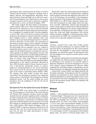 psychological states characterized by the absence of positive
outcomes and the presence of depressive symptoms such as
sadness, dejection, and disappointment. Meanwhile, discre-
pancies between Actual and Ought selves (AO-S) are associ-
ated with psychological states characterized by the presence
of negative outcomes and can lead to experiences of agitation
and anxiety (for a review, see Moretti & Higgins, 1999).
SDT further suggests that these patterns of discrepancy-
induced negative affect occur when self-representations are
perceived by the individual, as well as when the individual
considers representations and discrepancies from the perspec-
tive or standpoint of a significant other. Note that standpoint,
as used in SDT, refers to the person or persons from whose
perspective the discrepancy is perceived (and thus is different
from standpoint theory in which standpoint refers more
broadly to the social and psychological locations of individ-
uals from which they view the world). Thus, perceptions of
discrepancies produce negative affect regardless of whether
they are perceived by a YSMW herself or if she simply thinks
that other people who are important to her (e.g., a parent or
relationship partner) perceive them. Recent studies provide
support for the predicted patterns of discrepancies and emo-
tional experiences for global self-perceptions and also when
specific domains of the self are considered (Bessenoff & Snow,
2002; Holmes, 2002; Moretti & Higgins, 1999). For example, a
study on women’s body image focused on discrepancies
between Actual, Ideal, and Ought selves and significant-others’
representations of this physical self-domain (Bessenoff &
Snow,2002).Similarly, a study ofAfrican American women’s
roles in heterosexual relationships focused on women’s
gender-role self-representations in the sexual self-domain
both as perceived by the self and from the imagined stand-
point of the woman’s relationship partner (Holmes, 2002).
The findings from both studies revealed that greater
Actual-Ideal (AI) discrepancies predicted more depression
whereas greater Actual-Ought (AO) discrepancies predicted
heightened anxiety, with this pattern holding true across
perceptions from the standpoints of both the self and the
significant other.
Discrepancies From the Lesbian-Community Standpoint
Focusing on YSMW in the current study, we examined AI
and AO discrepancies in the domain of the sexual minority
self. Whereas SDT frequently considers Actual and Ought
standards from the self and/or significant-others’ standpoints,
our study extended the theory and related research to consider
the lesbian community, a social group, as an influential stand-
point from which discrepancies may be assessed. In line with
SDT findings for significant-other standpoints (Bessenoff &
Snow, 2002; Holmes, 2002; Moretti & Higgins, 1999), we
expected YSMW to experience depression and anxiety to the
extent that they view their sexual minority selves as discre-
pant from the ideal and ought representations of salient
lesbian communities.
Recent SDT studies have demonstrated that the likelihood
that self-discrepancies from the significant-other standpoint
result in negative emotional states depends on three factors: the
size of the discrepancy, the accessibility of the discrepancy,
and the importance of the significant other (Boldero & Francis,
2000; Boldero et al., 2005). People experience negative emo-
tions when discrepancies are large, highly salient, and cogni-
tively accessible. Additionally, relatively large discrepancies
relate to strong negative emotional states when the implicated
significant-other standpoint is for a person of high importance
to the individual. Extrapolating from these findings, we pre-
dicted that Actual and Ought discrepancies from relevant
lesbian-community standpoints would predict greater depres-
sion and anxiety for YSMW who considered the lesbian com-
munity to be an especially important social group.
Hypotheses
Therefore, consistent with a large body of SDT research
focused on specific self-domains, we expected YSMW who
perceived greater AI discrepancies for their sexual minority
self from the self-standpoint to report greater depression
(Hypothesis 1a). Meanwhile, greater AO discrepancies from
the self-standpoint were expected to predict greater anxiety
(Hypothesis 1b).
We expected a similar pattern of associations for discrepan-
cies judged from the lesbian-community standpoint. That is,
AI discrepancies were expected to be positively related to
depression (Hypothesis 2a) and AO discrepancies to be posi-
tively related to anxiety (Hypothesis 2b). However, further
extending SDT and findings, degree of identification with the
lesbian community was expected to moderate these discrepancy
! emotion links. Among YSMW more highly identified with
the lesbian community, AI discrepancies from the community
standpoint were predicted to be more strongly associated with
depression (Hypothesis 3a) and AO discrepancies to have stron-
ger associations with anxiety (Hypothesis 3b), at least as com-
pared to the associations among YSMW less identified with
the lesbian community.
Method
Participants
YSMW (n ¼ 504) completed an online survey advertised as the
‘‘NonheteroUStudy.’’ Participants were 18–35 years old, with a
mean age of 25.93 (standard deviation [SD] ¼ 4.78). By race,
347 (68.8%) participants were Caucasian; 52 (10.3%) were
Hispanic/Latina; 50 (10.0%) were African American/Black;
13 (2.6%) were Asian American/Pacific Islander; 10 (2.0%)
were American Indian or Alaskan Native; and 32 (6.3%) were
biracial, mixed ethnicity, or other. Participants reported living
in all regions of the United States. Using designations from the
U.S. Census Region, 152 (30.1%) participants lived in Southern
Region states, 125 (24.9%) in Western Region States, 123
Boyle and Omoto 35
 