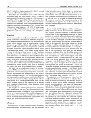 (24.4%) in Midwest Region states, and 104 (20.6%) reported
residences in North Eastern Region states.
Participants also reported their sexual identity label and
relationship status. For sexual identity, 309 (61.3%) partici-
pants identified themselves as lesbians; 85 (17.0%), as bisex-
ual; 53 (10.5%), as queer; 43 (8.5%), as not labeling their
sexual identities; and 14 (2.7%), as fluid. In terms of relation-
ship status, the sample was nearly evenly split between parti-
cipants in committed relationships (n ¼ 261, 52%) and those
who reported being single (n ¼ 243, 48%). Of those women
in relationships, 199 (76.25%) were currently with a female
partner and 62 (23.75%) were currently with a male partner.
Procedure
Survey measures for our study were included in an online
survey advertised as a study about the experiences and percep-
tions of nonheterosexual young women. The advertised recru-
itment criteria included being a nonheterosexual woman
between the ages of 18 and 35 years and residing in the United
States. YSMW in a qualitative pilot study that was conducted
to inform our research reported a preference for the phrase
‘‘non-heterosexual woman’’ to the phrase ‘‘sexual minority
woman’’ in reference to those aspects of self. Participants
generally reported that nonheterosexual sounded more pos-
itive and inclusive. Accordingly, the phrase nonheterosexual
woman was the phrase used in all recruitment materials and
survey items. Across materials (including advertisements, con-
sent form, and survey), the first time the phrase nonheterosex-
ual was used, it was followed by a standard parenthetical list of
examples (e.g., lesbian, bisexual, queer, fluid, or, preferring
not to label your sexual identity) for clarification purposes.
The study was advertised online primarily via advertise-
ments on MySpace and Facebook social networks. However,
participants were also encouraged to repost the survey link
on their personal blogs and webpages and to pass it on to
friends. Most participants (n ¼ 396, 78.6%) reported obtaining
the link online from an advertisement or a friend on MySpace
or Facebook social network, 61 (12.1%) reported the link was
sent to them by a non-MySpace/Facebook friend, and 47
(9.3%) reported finding the link elsewhere on the Internet
(e.g., posted on lesbian/bisexual website, discussion forum,
bulletin board, etc.).
The study link took potential participants to an information
page about the study from which they provided electronic con-
sent and then proceeded to complete the survey. After complet-
ing the survey, participants were taken to a debriefing page that
described the goals of the study, provided contact information
for the researcher, and encouraged them to pass on the study
link to their sexual minority female friends.
Measures
The online survey included some measures that were being
collected to inform our future research and were unrelated
to the current hypotheses. Among these were survey items
assessing substance use, perceptions of specific lesbian com-
munity norms, and a new author-developed measure of les-
bian community involvement that was being pilot tested.
All told, the entire survey took participants an average of
12 minutes to complete. The measures pertaining to the
current hypotheses appeared first in the survey; they are
described in the following sections in the order in which they
were completed.
Sexual Minority Self-Discrepancies. Boldero and Francis
(2000) and Boldero, Moretti, Bell, and Francis (2005) devel-
oped a simple idiographic technique for assessing domain
specific AI and AO self-discrepancies. In one study on discre-
pancies in the academic self-domain, for example, participants
wrote a short paragraph describing their actual ‘‘student’’
selves to make these self-aspects salient. Participants then read
over their self-descriptions and separately rated the extent to
which the description fell short of the student they ideally
wanted to be and the student they believed they ought to be.
We employed the same procedure here, but we asked partici-
pants to write about their actual sexual minority selves and
then to rate discrepancies from both self and lesbian-
community standpoints. Thus, after describing themselves as
a nonheterosexual woman, participants reread their descrip-
tions and responded to 4 items rated on 7-point scales from
1 (extremely close) to 7 (extremely far away): (a) ‘‘How close
or far away is your description from the nonheterosexual
woman you would ideally like to be?’’ (AI-S); (b) ‘‘How close
or far away is your description from the nonheterosexual
woman you feel you should, or ought to be?’’ (AO-S); (c)
‘‘How close or far away is your description from the nonheter-
osexual woman the lesbian community would like you ideally
to be?’’ (Actual and Ideal community [AI-C]); and (d) ‘‘How
close or far away is your description from the nonheterosexual
woman the lesbian community believes you should, or ought
to be?’’ (Actual and Ought community [AO-C]).
To support the use of these discrepancy ratings from the
standpoint of the lesbian community as an indicator of nor-
mative fit within this community, we examined ratings in
relation to several specific lesbian community normative
attribute items derived from a pilot study with 70 geographi-
cally diverse YSMW. The lesbian community normative
attributes most commonly reported by pilot study participants
included being sexually attracted to women only, being
‘‘out’’ to family and peers, perceiving oneself as having been
born gay, and being financially independent. Validity of the
AI and AO lesbian community discrepancies as measures
of normative fit were supported by significant negative
correlations between discrepancy ratings and all five of the
commonly reported lesbian community normative attribute
items in the pilot sample. Sizes of correlations between
lesbian community discrepancy ratings and lesbian commu-
nity normative attribute items ranged from À.32 to À.76
(all ps < .001).
36 Psychology of Women Quarterly 38(1)
 