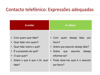 Contacto telefónico: Expressões adequadas
A evitar A utilizar
 Com quem quer falar?
 Quer falar com quem?
 Quer falar sobre o quê?
 É a propósito de quê?
 O que quer?
 Sobre o que é que o Sr. quer
falar?
 Com quem deseja falar, por
favor?
 Sobre que assunto deseja falar?
 Sobre que assunto deseja
informar-se?
 Pode dizer-me qual é o assunto
por favor?
 