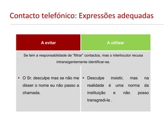 Contacto telefónico: Expressões adequadas
A evitar A utilizar
Se tem a responsabilidade de “filtrar” contactos, mas o interlocutor recusa
intransigentemente identificar-se.
 O Sr. desculpe mas se não me
disser o nome eu não passo a
chamada.
 Desculpe insistir, mas na
realidade é uma norma da
instituição e não posso
transgredi-la .
 