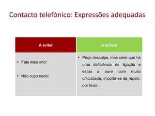 Contacto telefónico: Expressões adequadas
A evitar A utilizar
 Fale mais alto!
 Não ouço nada!
 Peço desculpa, mas creio que há
uma deficiência na ligação e
estou a ouvir com muita
dificuldade, importa-se de repetir,
por favor.
 