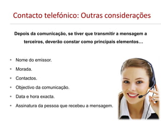 Contacto telefónico: Outras considerações
Depois da comunicação, se tiver que transmitir a mensagem a
terceiros, deverão constar como principais elementos…
 Nome do emissor.
 Morada.
 Contactos.
 Objectivo da comunicação.
 Data e hora exacta.
 Assinatura da pessoa que recebeu a mensagem.
 