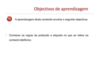 Objectivos de aprendizagem
A aprendizagem deste conteúdo envolve o seguinte objectivos:
• Conhecer as regras de protocolo e etiqueta no que se refere ao
contacto telefónico.
 