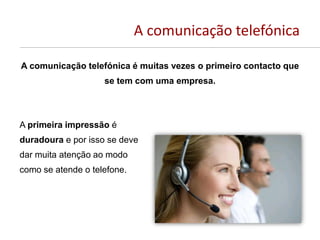 A comunicação telefónica
A comunicação telefónica é muitas vezes o primeiro contacto que
se tem com uma empresa.
A primeira impressão é
duradoura e por isso se deve
dar muita atenção ao modo
como se atende o telefone.
 