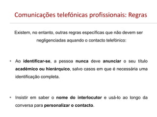 Comunicações telefónicas profissionais: Regras
Existem, no entanto, outras regras específicas que não devem ser
negligenciadas aquando o contacto telefónico:
 Ao identificar-se, a pessoa nunca deve anunciar o seu título
académico ou hierárquico, salvo casos em que é necessária uma
identificação completa.
 Insistir em saber o nome do interlocutor e usá-lo ao longo da
conversa para personalizar o contacto.
 