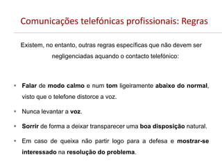 Comunicações telefónicas profissionais: Regras
Existem, no entanto, outras regras específicas que não devem ser
negligenciadas aquando o contacto telefónico:
 Falar de modo calmo e num tom ligeiramente abaixo do normal,
visto que o telefone distorce a voz.
 Nunca levantar a voz.
 Sorrir de forma a deixar transparecer uma boa disposição natural.
 Em caso de queixa não partir logo para a defesa e mostrar-se
interessado na resolução do problema.
 