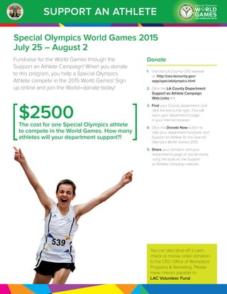 SUPPORT AN ATHLETE
Special Olympics World Games 2015
July 25 – August 2
Fundraise for the World Games through the
Support an Athlete Campaign! When you donate
to this program, you help a Special Olympics
Athlete compete in the 2015 World Games! Sign
up online and join the World–donate today!
Donate
1.	 Visit the LA County CEO website
at: http://ceo.lacounty.gov/
wpp/specialolympics.html
2.	 Click the LA County Department
Support an Athlete Campaign
Web Links link.
3.	 Find your County department, and
click the link to the right. This will
open your department’s page
in your internet browser.
4.	 Click the Donate Now button to
help your department fundraise and
Support an Athlete for the Special
Olympics World Games 2015.
5.	 Share your donation and your
department’s page on social media
using the tools on the Support
an Athlete Campaign website.
$2500The cost for one Special Olympics athlete
to compete in the World Games. How many
athletes will your department support?!
You can also drop off a cash,
check or money order donation
to the CEO Office of Workplace
Programs & Marketing. Please
make checks payable to
LAC Volunteer Fund.
 