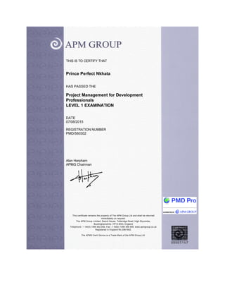 THIS IS TO CERTIFY THAT
Prince Perfect Nkhata
HAS PASSED THE
Project Management for Development
Professionals
LEVEL 1 EXAMINATION
DATE
07/08/2015
REGISTRATION NUMBER
PMD/560302
Alan Harpham
APMG Chairman
This certificate remains the property of The APM Group Ltd and shall be returned
immediately on request.
The APM Group Limited, Sword House, Totteridge Road, High Wycombe,
Buckinghamshire, HP13 6DG, England
Telephone - + 44(0) 1494 452 450, Fax - + 44(0) 1494 459 559. www.apmgroup.co.uk
Registered in England No 2861902.
The APMG Swirl Device is a Trade Mark of the APM Group Ltd.
 