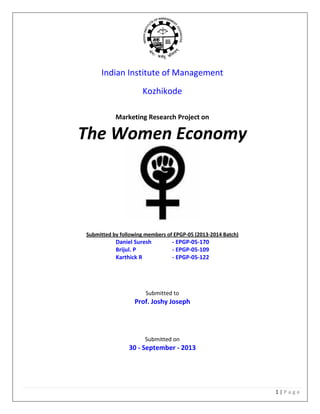1 | P a g e
Indian Institute of Management
Kozhikode
Marketing Research Project on
The Women Economy
Submitted by following members of EPGP-05 (2013-2014 Batch)
Daniel Suresh - EPGP-05-170
Brijul. P - EPGP-05-109
Karthick R - EPGP-05-122
Submitted to
Prof. Joshy Joseph
Submitted on
30 - September - 2013
 