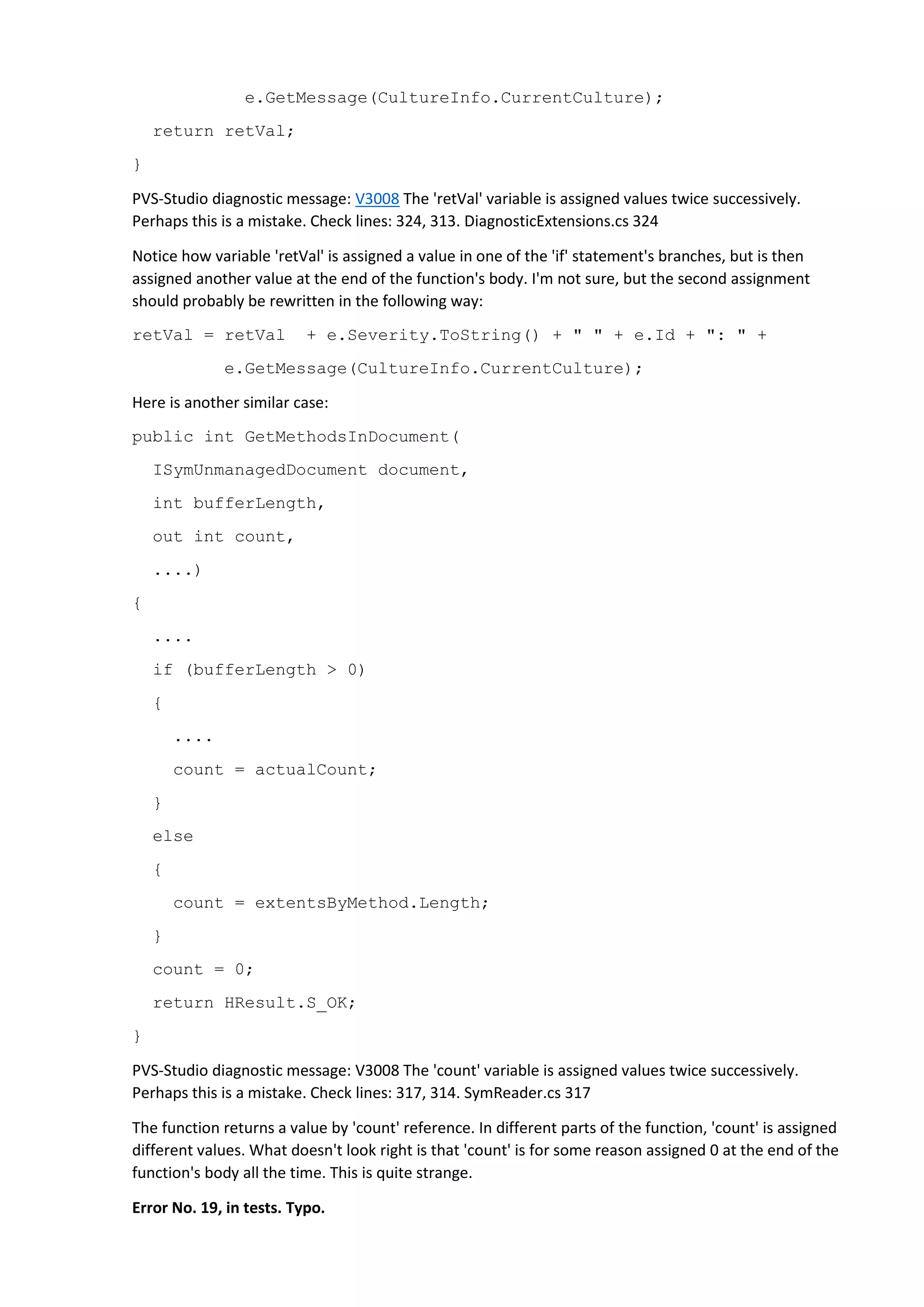 e.GetMessage(CultureInfo.CurrentCulture);
return retVal;
}
PVS-Studio diagnostic message: V3008 The 'retVal' variable is assigned values twice successively.
Perhaps this is a mistake. Check lines: 324, 313. DiagnosticExtensions.cs 324
Notice how variable 'retVal' is assigned a value in one of the 'if' statement's branches, but is then
assigned another value at the end of the function's body. I'm not sure, but the second assignment
should probably be rewritten in the following way:
retVal = retVal + e.Severity.ToString() + " " + e.Id + ": " +
e.GetMessage(CultureInfo.CurrentCulture);
Here is another similar case:
public int GetMethodsInDocument(
ISymUnmanagedDocument document,
int bufferLength,
out int count,
....)
{
....
if (bufferLength > 0)
{
....
count = actualCount;
}
else
{
count = extentsByMethod.Length;
}
count = 0;
return HResult.S_OK;
}
PVS-Studio diagnostic message: V3008 The 'count' variable is assigned values twice successively.
Perhaps this is a mistake. Check lines: 317, 314. SymReader.cs 317
The function returns a value by 'count' reference. In different parts of the function, 'count' is assigned
different values. What doesn't look right is that 'count' is for some reason assigned 0 at the end of the
function's body all the time. This is quite strange.
Error No. 19, in tests. Typo.
 