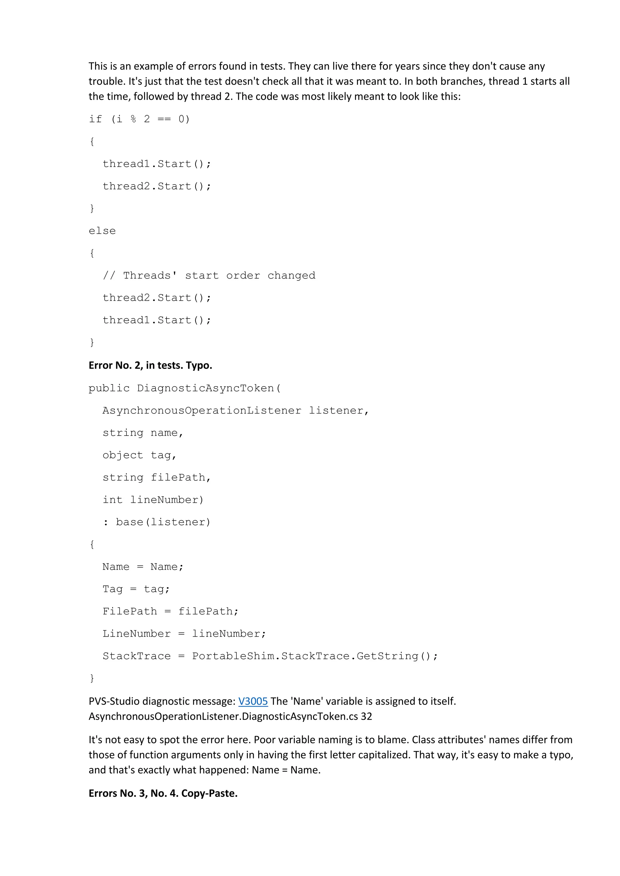 This is an example of errors found in tests. They can live there for years since they don't cause any
trouble. It's just that the test doesn't check all that it was meant to. In both branches, thread 1 starts all
the time, followed by thread 2. The code was most likely meant to look like this:
if (i % 2 == 0)
{
thread1.Start();
thread2.Start();
}
else
{
// Threads' start order changed
thread2.Start();
thread1.Start();
}
Error No. 2, in tests. Typo.
public DiagnosticAsyncToken(
AsynchronousOperationListener listener,
string name,
object tag,
string filePath,
int lineNumber)
: base(listener)
{
Name = Name;
Tag = tag;
FilePath = filePath;
LineNumber = lineNumber;
StackTrace = PortableShim.StackTrace.GetString();
}
PVS-Studio diagnostic message: V3005 The 'Name' variable is assigned to itself.
AsynchronousOperationListener.DiagnosticAsyncToken.cs 32
It's not easy to spot the error here. Poor variable naming is to blame. Class attributes' names differ from
those of function arguments only in having the first letter capitalized. That way, it's easy to make a typo,
and that's exactly what happened: Name = Name.
Errors No. 3, No. 4. Copy-Paste.
 