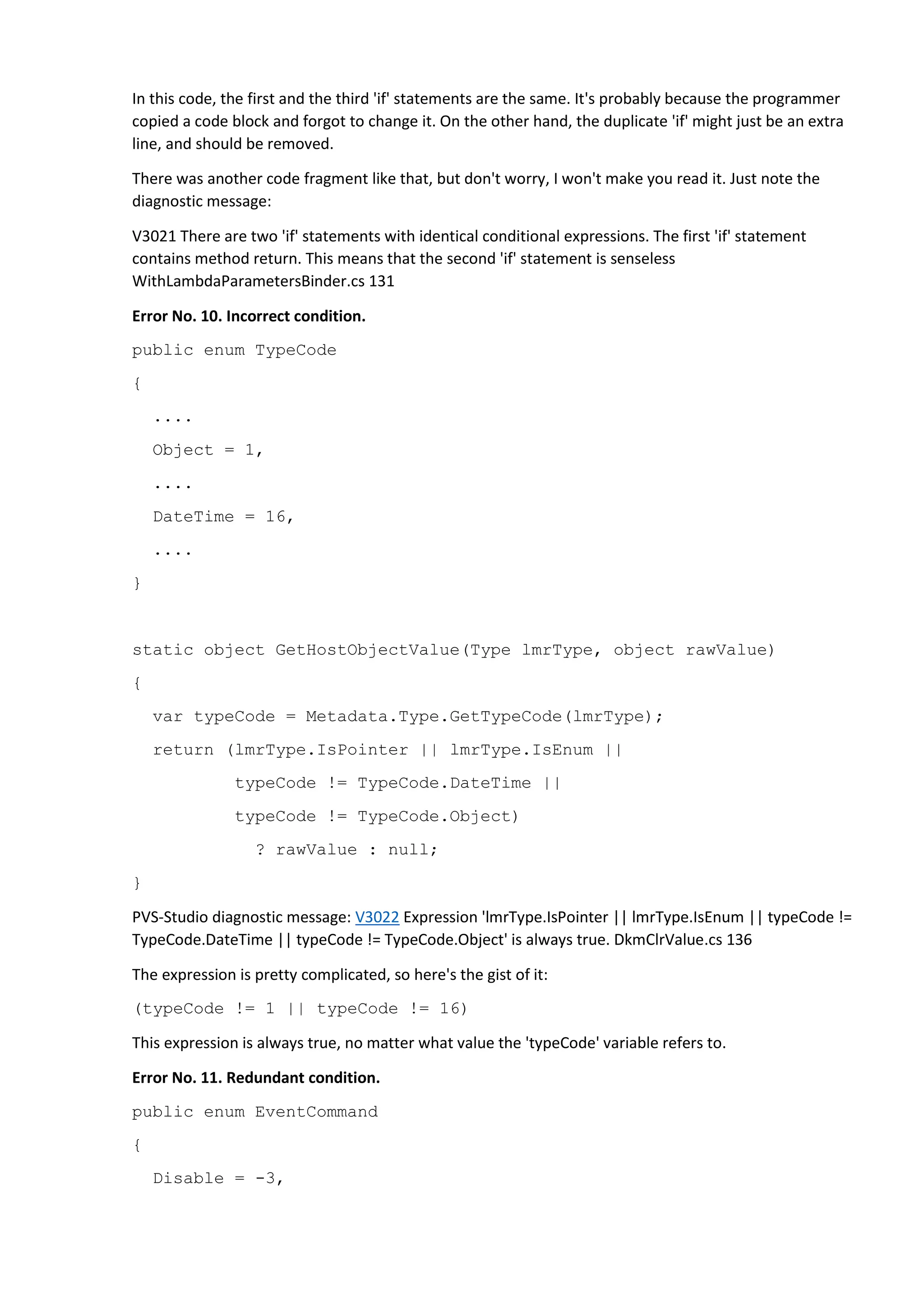In this code, the first and the third 'if' statements are the same. It's probably because the programmer
copied a code block and forgot to change it. On the other hand, the duplicate 'if' might just be an extra
line, and should be removed.
There was another code fragment like that, but don't worry, I won't make you read it. Just note the
diagnostic message:
V3021 There are two 'if' statements with identical conditional expressions. The first 'if' statement
contains method return. This means that the second 'if' statement is senseless
WithLambdaParametersBinder.cs 131
Error No. 10. Incorrect condition.
public enum TypeCode
{
....
Object = 1,
....
DateTime = 16,
....
}
static object GetHostObjectValue(Type lmrType, object rawValue)
{
var typeCode = Metadata.Type.GetTypeCode(lmrType);
return (lmrType.IsPointer || lmrType.IsEnum ||
typeCode != TypeCode.DateTime ||
typeCode != TypeCode.Object)
? rawValue : null;
}
PVS-Studio diagnostic message: V3022 Expression 'lmrType.IsPointer || lmrType.IsEnum || typeCode !=
TypeCode.DateTime || typeCode != TypeCode.Object' is always true. DkmClrValue.cs 136
The expression is pretty complicated, so here's the gist of it:
(typeCode != 1 || typeCode != 16)
This expression is always true, no matter what value the 'typeCode' variable refers to.
Error No. 11. Redundant condition.
public enum EventCommand
{
Disable = -3,
 