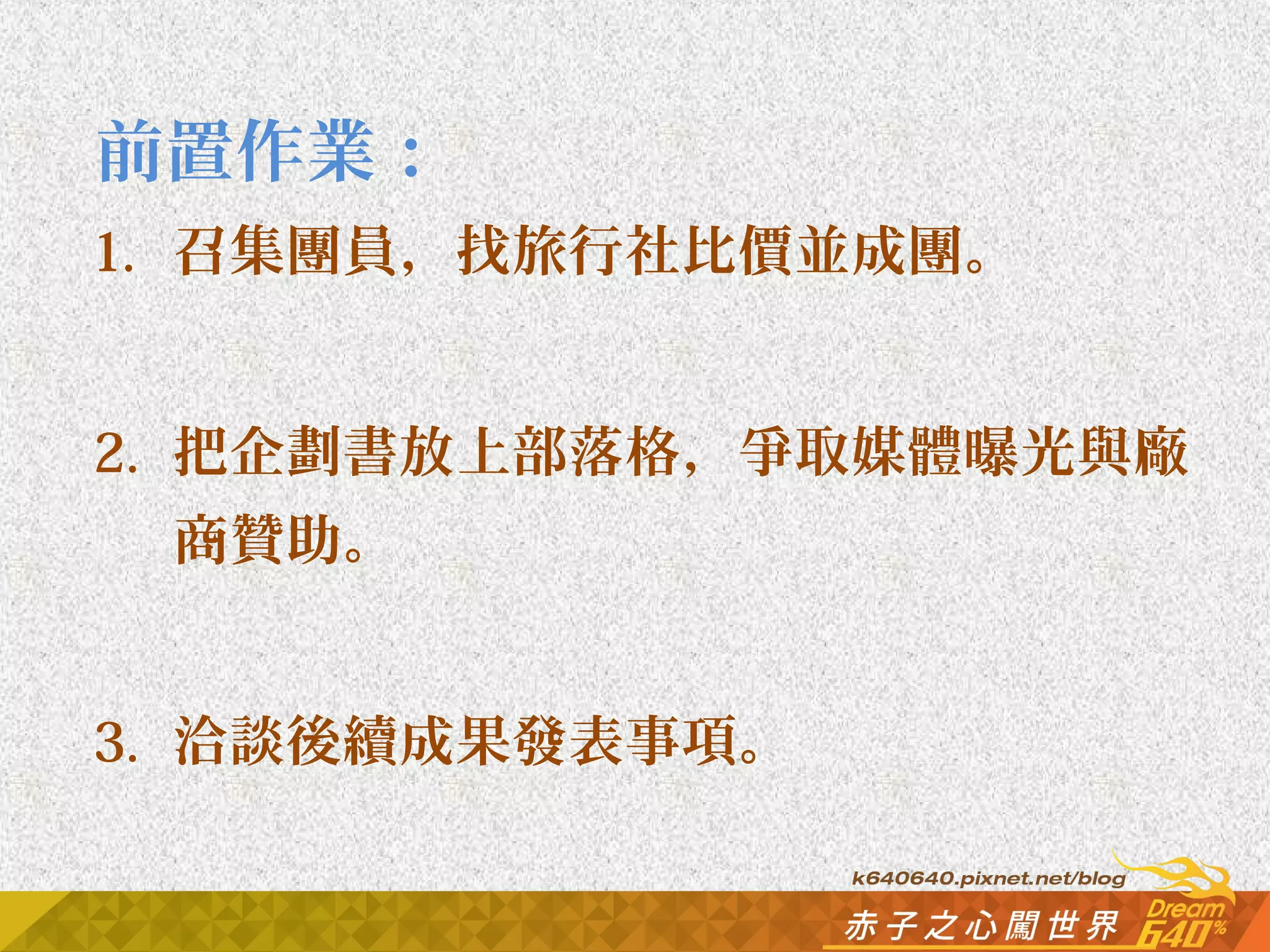 前置作業： 
1. 召集團員，找旅行社比價並成團。 
2. 把企劃書放上部落格，爭取媒體曝光與廠 
商贊助。 
3. 洽談後續成果發表事項。 
 