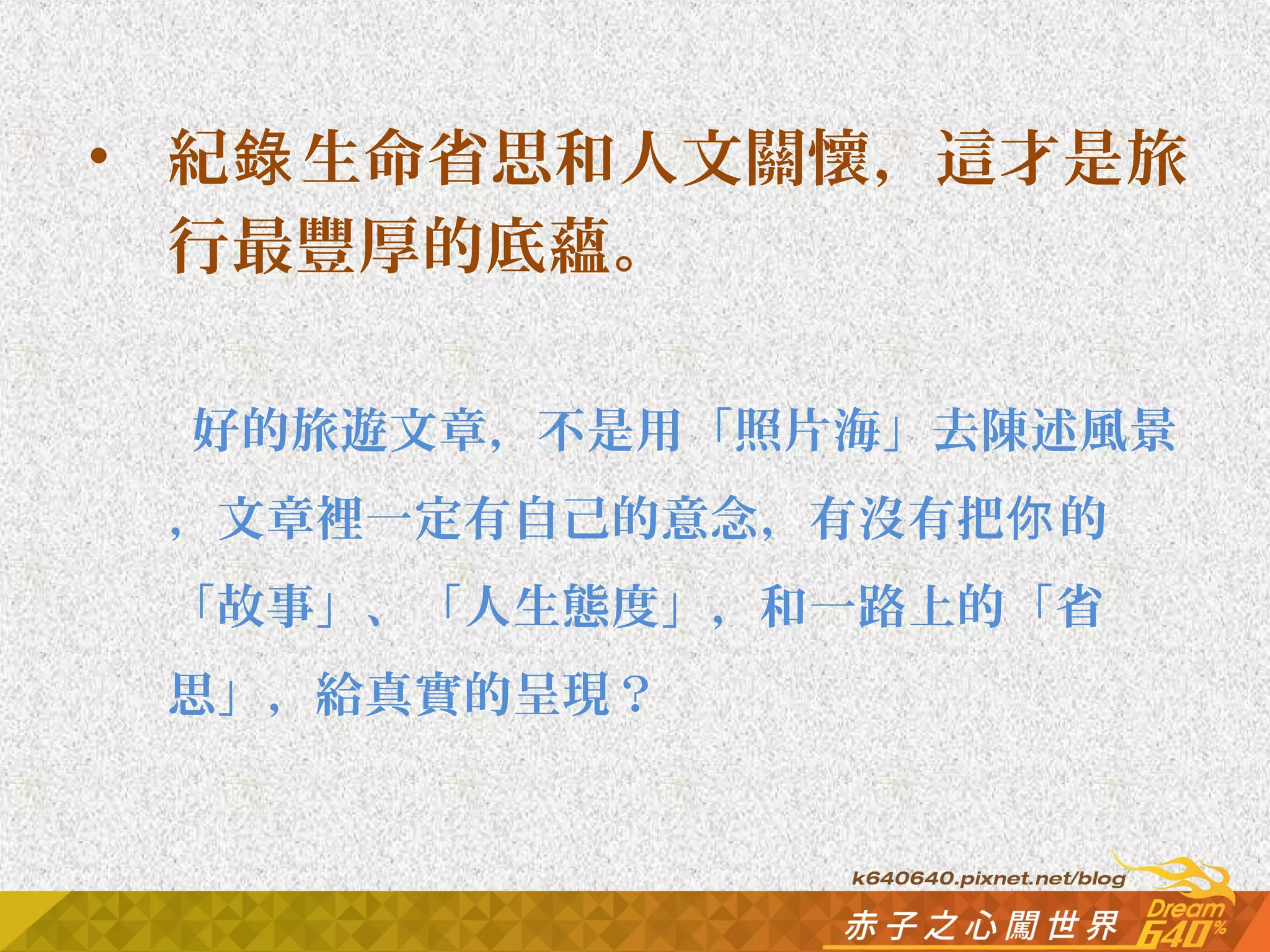 • 紀錄生命省思和人文關懷，這才是旅 
行最豐厚的底蘊。 
好的旅遊文章，不是用「照片海」去陳述風景 
，文章裡一定有自己的意念，有沒有把你的 
「故事」、「人生態度」，和一路上的「省 
思」，給真實的呈現？ 
 