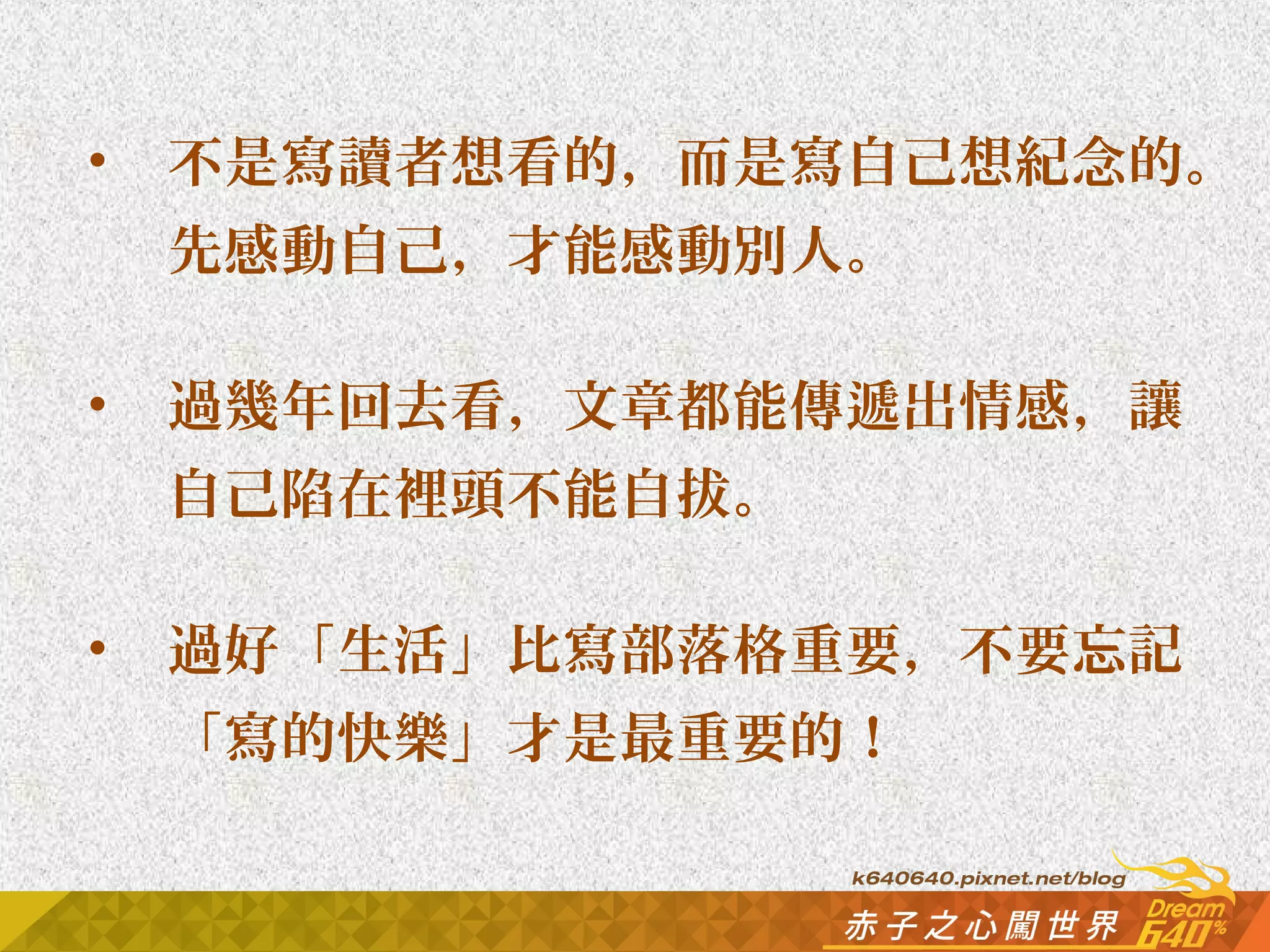 • 不是寫讀者想看的，而是寫自己想紀念的。 
先感動自己，才能感動別人。 
• 過幾年回去看，文章都能傳遞出情感，讓 
自己陷在裡頭不能自拔。 
• 過好「生活」比寫部落格重要，不要忘記 
「寫的快樂」才是最重要的！ 
 