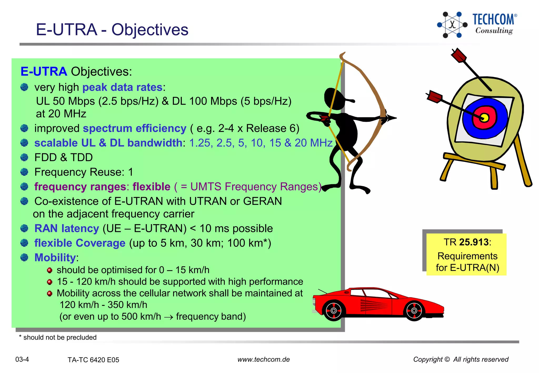 03-4 TA-TC 6420 E05 www.techcom.de Copyright © All rights reserved
E-UTRA Objectives:
very high peak data rates:
UL 50 Mbps (2.5 bps/Hz) & DL 100 Mbps (5 bps/Hz)
at 20 MHz
improved spectrum efficiency ( e.g. 2-4 x Release 6)
scalable UL & DL bandwidth: 1.25, 2.5, 5, 10, 15 & 20 MHz
FDD & TDD
Frequency Reuse: 1
frequency ranges: flexible ( = UMTS Frequency Ranges)
Co-existence of E-UTRAN with UTRAN or GERAN
on the adjacent frequency carrier
RAN latency (UE – E-UTRAN) < 10 ms possible
flexible Coverage (up to 5 km, 30 km; 100 km*)
Mobility:
should be optimised for 0 – 15 km/h
15 - 120 km/h should be supported with high performance
Mobility across the cellular network shall be maintained at
120 km/h - 350 km/h
(or even up to 500 km/h  frequency band)
E-UTRA - Objectives
TR 25.913:
Requirements
for E-UTRA(N)
* should not be precluded
 