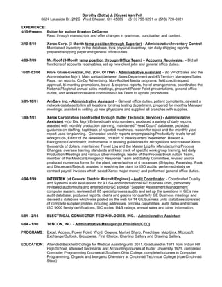 Dorothy (Dotty) J. (Kruse) Van Pelt
6624 Lakeside Dr. 212G West Chester, OH 45069 (513) 755-9291 or (513) 720-6921
EXPERIENCE:
4/15-Present Editor for author Braxton DeGarmo
Read through manuscripts and offer changes in grammar, punctuation and content.
2/10-5/10 Xerox Corp. (3-Month temp position through Superior) - Administrative/Inventory Control
Maintained inventory in the database, took physical inventory, ran daily shipping reports,
prepared shipping paper and general office duties.
4/09-7/09 Mr. Roof (3-Month temp position through Office Team) – Accounts Receivable. – Did all
functions of accounts receivables, set up new client jobs and general office duties.
10/01-03/06 Fibre Glass-Evercoat, Inc. (Div. Of ITW) - Administrative Assistant – (to VP of Sales and the
Administration Mgr.) Main contact between Sales Department and 45 Territory Managers/Sales
Reps, ran reports, Co-Op Advertising, Non-Audited Media programs, field credit request
approval, bi-monthly promotions, travel & expense reports, travel arrangements, coordinated the
National/Regional annual sales meetings, prepared Power Point presentations, general office
duties, and worked on several committees/Usa Team to update procedures.
3/01-10/01 AmCare Inc. - Administrative Assistant – General office duties, patient complaints, devised a
network database to link all locations for drug testing department, prepared for monthly Manager
meetings, assisted in setting up new physicians and supplied all branches with supplies.
1/99-1/01 Xerox Corporation (contracted through Butler Technical Services) - Administrative
Assistant – (to Div. Mgr.) Entered daily ship numbers, produced a variety of daily reports,
assisted with monthly production planning, maintained “Head Count” database, provided
guidance on staffing, kept track of rejected machines, reason for reject and the monthly yield
report used for planning. Generated weekly reports encompassing Productivity levels for all
workgroups, Editor of the Newsletter, on staff of Headquarters’ Newsletter, Reward &
Recognition Coordinator, instrumental in revising guidelines for recognitions which saved Xerox
thousands of dollars, maintained Travel Log and the Master Log for Manufacturing Process
Changes, oversaw training standards and kept track of specific work group training, led daily
Production Meetings and various other meetings, leader of the Process Book Action Team,
member of the Medical Emergency Response Team and Safety Committee, revised and/or
produced numerous forms for the plant, owner/author of 4 processes (Shipping, Receiving, Pack
and Discrepant/Reject), assisted in readying the plant for ISO audits, performed study on
contract payroll invoices which saved Xerox major money and performed general office duties.
4/94-1/99 INTERTEK (at General Electric Aircraft Engines) - Audit Coordinator - Coordinated Quality
and Systems audit evaluations for 9 USA and International GE business units, personally
reviewed audit results and entered into GE’s global “Supplier Assessment Management”
computer system, reviewed all 65 special process audits and set up the questions in GE’s new
audit database, produced reports, charts and graphs for quarterly GE Business meetings and
devised a database which was posted on the web for 14 GE business units (database consisted
of complete supplier profiles including addresses, process capabilities, audit dates and scores,
ISO 9000 family certifications, SIC codes, D&B ratings, annual sales and other information.
8/91 - 2/94 ELECTRICAL CONNECTOR TECHNOLOGIES, INC. - Administrative Assistant
6/84 - 1/90 TENCON, INC. - Administrative Manager (to President/CEO)
PROGRAMS: Excel, Access, Power Point, Word, Cognos, Market Sharp, Peachtree, Map Linx, Microsoft
Exchange/Outlook, Groupwise, First Choice, Charting Gallery and Drawing Gallery.
EDUCATION: Attended Beckfield College for Medical Assisting until 2011. Graduated in 1971 from Indian Hill
High School, attended Secretarial and Accounting courses at Butler University 1971, completed
Computer Programming Courses at Southern Ohio College, completed courses in Computer
Programming, Organic and Inorganic Chemistry at Cincinnati Technical College (now Cincinnati
State)
 