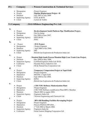 3/5
IV) Company : Process Construction & Technical Services
 Designation : Project Engineer.
 Project : Pipeline Replacement Project –II.
 Duration : July 2007 to July 2009
 Inspecting Agency : CEIL & BVIS.
 Client : Larsen & Toubro
V) Company : DAS Offshore Engineering Pvt. Ltd.
a.
 Project : Re-development South Platform Pipe Modification Project.
 Designation : Site In charge.
 Duration : Oct 2006 to June 2007.
 Inspecting Agency : DNV/BVIS.
 Client : IOEC
b.
 . Project : PCE Project.
 Designation : Project Engineer
 Duration : Sept 2006 to Oct 2006.
 Inspecting Agency : IRS
 Client : British Gas Exploration & Production India Ltd.
c.
 Project : Mumbai High South Process/Mumbai High Uran Trunk Line Project.
 Duration : Dec 2004 to May 2006.
 Inspection Agency : Certified Engineers India Ltd/ BVIS.
 Contractor : Hyundai Heavy Industries Ltd.
 Client : Oil & Natural Gas Corporation Ltd.
d.
 Project : Temporary Compression Project at Tapti Field.
 Designation : Project Engineer.
 Deputed at : BGEPIL’s Tapti Field.
 Duration : Sept 2004 to Oct 2004.
 Inspecting Agency : KPGI.
 Client : British Gas Exploration & Production India Ltd.
e.
 Project : CDU/VDU Refinery Modernization Plant
 Designation : Project Engineer.
 Deputed at : CDU/VDU Refinery modification Plant BPCL Mumbai.
 Duration : March 2003 to august 2004.
 Inspection Agency : Engineers India Ltd.
 Client : Newton Engineering and Chemicals Ltd.
f.
 Project : BPA Oil Handling Facilities Revamping Project
 Designation : Project Engineer.
 Deputed at : Process Platform BPA/BA...
 Duration : 1st
Feb 2004 to March 2004.
 Inspection Agency : Engineers India ltd.
 Contractor : Great Eastern Shipping Corporation Ltd.
 