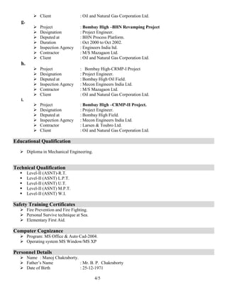 4/5
 Client : Oil and Natural Gas Corporation Ltd.
g.
 Project : Bombay High –BHN Revamping Project
 Designation : Project Engineer.
 Deputed at : BHN Process Platform.
 Duration : Oct 2000 to Oct 2002.
 Inspection Agency : Engineers India ltd.
 Contractor : M/S Mazagaon Ltd.
 Client : Oil and Natural Gas Corporation Ltd.
h.
 Project : Bombay High-CRMP-I Project
 Designation : Project Engineer.
 Deputed at : Bombay High Oil Field.
 Inspection Agency : Mecon Engineers India Ltd.
 Contractor : M/S Mazagaon Ltd.
 Client : Oil and Natural Gas Corporation Ltd.
i.
 Project : Bombay High –CRMP-II Project.
 Designation : Project Engineer.
 Deputed at : Bombay High Field.
 Inspection Agency : Mecon Engineers India Ltd.
 Contractor : Larsen & Toubro Ltd.
 Client : Oil and Natural Gas Corporation Ltd.
Educational Qualification
 Diploma in Mechanical Engineering.
Technical Qualification
 Level-II (ASNT)-R.T.
 Level-II (ASNT) L.P.T.
 Level-II (ASNT) U.T.
 Level-II (ASNT) M.P.T.
 Level-II (ASNT) W.I.
Safety Training Certificates
 Fire Prevention and Fire Fighting.
 Personal Survive technique at Sea.
 Elementary First Aid.
Computer Cognizance
 Program: MS Office & Auto Cad-2004.
 Operating system MS Window/MS XP
Personnel Details
 Name : Manoj Chakraborty.
 Father’s Name : Mr. B. P. Chakraborty
 Date of Birth : 25-12-1971
 