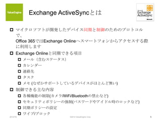 Exchange ActiveSyncとは

 マイクロソフトが開発したデバイス同期と制御のためのプロトコル
  で、
  Office 365ではExchange Onlineへスマートフォンからアクセスする際
  に利用します
 Exc...