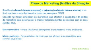 Plano de Marketing |Análise da Situação
Plano de Marketing
Recolha de dados internos (empresa) e externos (ambiente micro e macro), e no
final matrizes e reconhecimentos como por exemplo a SWOT.
Consiste nas forças exteriores ao marketing, que afectam a capacidade da gestão
de marketing para desenvolver e manter relacionamentos de sucesso com os seus
clientes alvo.
Macro envolvente – Forças sociais mais abrangentes e que afectam a micro envolvente.
Micro envolvente – Forças próximas da empresa e que afectam a sua capacidade para
servir os seus cliente
 
