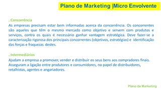 Plano de Marketing |Micro Envolvente
Plano de Marketing
.:Concorrência
As empresas precisam estar bem informadas acerca da concorrência. Os concorrentes
são aqueles que têm o mesmo mercado como objetivo e servem com produtos e
serviços, contra os quais é necessário ganhar vantagem estratégica. Deve fazer-se a
caracterização rigorosa dos principais concorrentes (objetivos, estratégias) e identificação
das forças e fraquezas destes.
.:Intermediários
Ajudam a empresa a promover, vender e distribuir os seus bens aos compradores finais.
Asseguram a ligação entre produtores e consumidores, no papel de distribuidores,
retalhistas, agentes e angariadores.
 