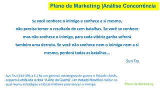 Plano de Marketing |Análise Concorrência
Plano de Marketing
Se você conhece o inimigo e conhece a si mesmo,
não precisa temer o resultado de cem batalhas. Se você se conhece
mas não conhece o inimigo, para cada vitória ganha sofrerá
também uma derrota. Se você não conhece nem o inimigo nem a si
mesmo, perderá todas as batalhas...
Sun Tzu
Sun Tzu (544-496 a.C.) foi um general, estrategista de guerra e filósofo chinês,
a quem é atribuída a obra “AArte da Guerra”, um tratado filosófico-militar no
qual reuniu estratégias e táticas militares para vencer o inimigo.
 