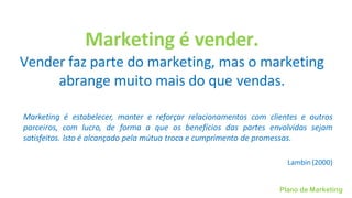 Plano de Marketing
Marketing é vender.
Vender faz parte do marketing, mas o marketing
abrange muito mais do que vendas.
Marketing é estabelecer, manter e reforçar relacionamentos com clientes e outros
parceiros, com lucro, de forma a que os benefícios das partes envolvidas sejam
satisfeitos. Isto é alcançado pela mútua troca e cumprimento de promessas.
Lambin(2000)
 