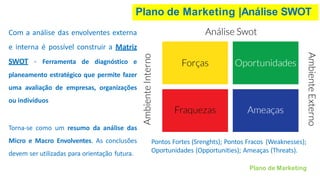 Plano de Marketing |Análise SWOT
Com a análise das envolventes externa
e interna é possível construir a Matriz
SWOT - Ferramenta de diagnóstico e
planeamento estratégico que permite fazer
uma avaliação de empresas, organizações
ou indivíduos
Torna-se como um resumo da análise das
Micro e Macro Envolventes. As conclusões
devem ser utilizadas para orientação futura.
Pontos Fortes (Srenghts); Pontos Fracos (Weaknesses);
Oportunidades (Opportunities); Ameaças (Threats).
Plano de Marketing
 