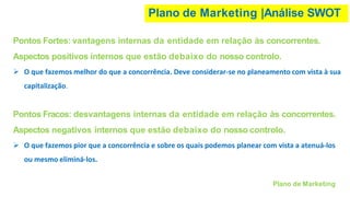 Plano de Marketing |Análise SWOT
Plano de Marketing
Pontos Fortes: vantagens internas da entidade em relação às concorrentes.
Aspectos positivos internos que estão debaixo do nosso controlo.
➢ O que fazemos melhor do que a concorrência. Deve considerar-se no planeamento com vista à sua
capitalização.
Pontos Fracos: desvantagens internas da entidade em relação às concorrentes.
Aspectos negativos internos que estão debaixo do nosso controlo.
➢ O que fazemos pior que a concorrência e sobre os quais podemos planear com vista a atenuá-los
ou mesmo eliminá-los.
 