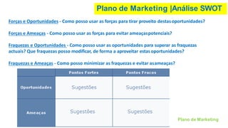 Plano de Marketing |Análise SWOT
Forças e Oportunidades - Como posso usar as forças para tirar proveito destasoportunidades?
Forças e Ameaças - Como posso usar as forças para evitar ameaçaspotenciais?
Fraquezas e Oportunidades - Como posso usar as oportunidades para superar as fraquezas
actuais? Que fraquezas posso modificar, de forma a aproveitar estasoportunidades?
Fraquezas e Ameaças - Como posso minimizar as fraquezas e evitar asameaças?
Plano de Marketing
 
