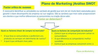 Plano de Marketing |Análise SWOT
É necessário identificar as actividades ou variáveis de gestão que tem de ser muito bem executadas para
garantir o bom desempenho da empresa no sue negócio. São as variáveis que mais valor proporcionam
aos clientes e que melhor diferenciam os concorrentes na criação desse valor.
Como se detectam?
Quais os factores-chave de compra no mercado?
• O que leva os consumidores a preferirem uns
produtos ou serviços em detrimento de outros?
• A que é que atribuem mais valor.
Quais os factores de competição da industria?
• Como é que as empresas procuram cativar os
consumidores
• O que diferencia os competidores melhor
sucedidos
• Como é que as empresas concorrem entre si.
Factor crítico de sucesso
Plano de Marketing
 