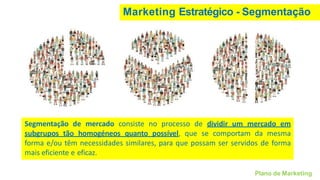 Segmentação de mercado consiste no processo de dividir um mercado em
subgrupos tão homogéneos quanto possível, que se comportam da mesma
forma e/ou têm necessidades similares, para que possam ser servidos de forma
mais eficiente e eficaz.
Marketing Estratégico - Segmentação
Plano de Marketing
 