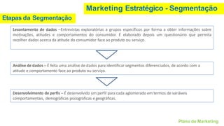 Marketing Estratégico - Segmentação
Etapas da Segmentação
Levantamento de dados –Entrevistas exploratórias a grupos específicos por forma a obter informações sobre
motivações, atitudes e comportamentos do consumidor. É elaborado depois um questionário que permita
recolher dados acerca da atitude do consumidor face ao produto ou serviço.
Análise de dados –É feita uma análise de dados para identificar segmentos diferenciados, de acordo com a
atitude e comportamento face ao produto ou serviço.
Plano de Marketing
Desenvolvimento de perfis – É desenvolvido um perfil para cada aglomerado em termos de variáveis
comportamentais, demográficas psicográficas egeográficas.
 